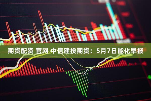 期货配资 官网 中信建投期货：5月7日能化早报