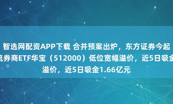 智选网配资APP下载 合并预案出炉，东方证券今起复牌，顶流券商ETF华宝（512000）低位宽幅溢价，近5日吸金1.66亿元