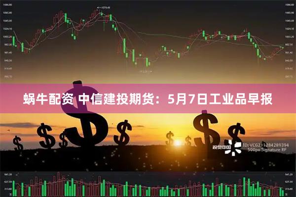 蜗牛配资 中信建投期货：5月7日工业品早报